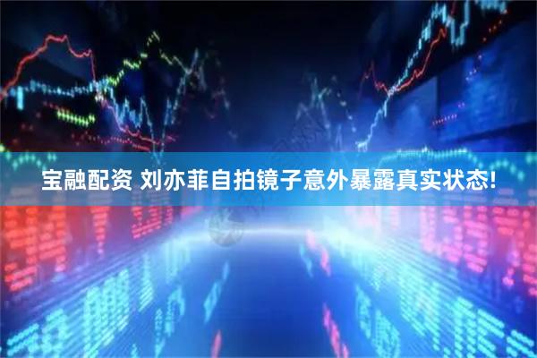 宝融配资 刘亦菲自拍镜子意外暴露真实状态!