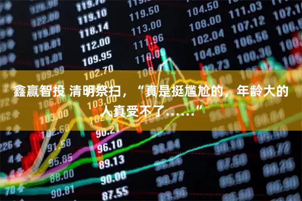 鑫赢智投 清明祭扫，“真是挺尴尬的，年龄大的人真受不了……”