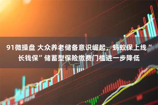 91微操盘 大众养老储备意识崛起，蚂蚁保上线“长钱保”储蓄型保险缴费门槛进一步降低