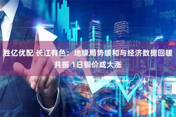 胜亿优配 长江有色：地缘局势缓和与经济数据回暖共振 1日铜价或大涨