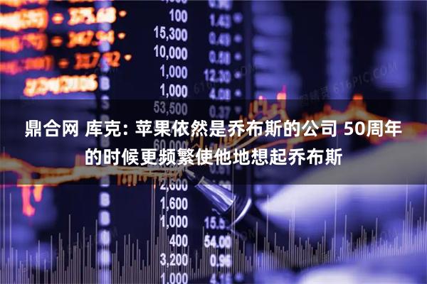鼎合网 库克: 苹果依然是乔布斯的公司 50周年的时候更频繁使他地想起乔布斯