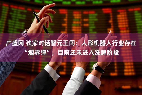 广盛网 独家对话智元王闯：人形机器人行业存在“烟雾弹”，目前还未进入洗牌阶段