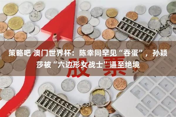 策略吧 澳门世界杯：陈幸同罕见“吞蛋”，孙颖莎被“六边形女战士”逼至绝境