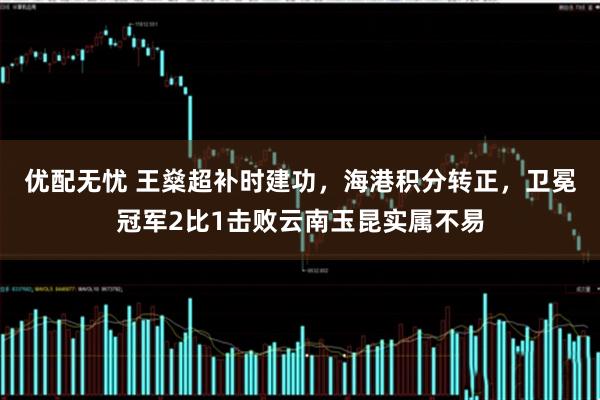优配无忧 王燊超补时建功，海港积分转正，卫冕冠军2比1击败云南玉昆实属不易