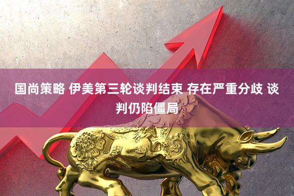 国尚策略 伊美第三轮谈判结束 存在严重分歧 谈判仍陷僵局